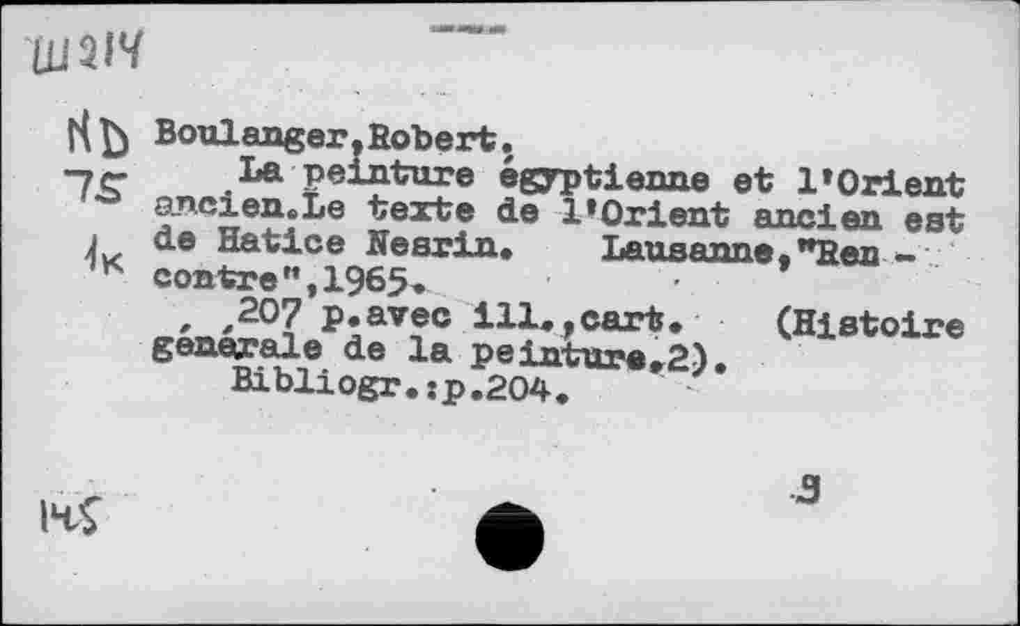 ﻿H Boulanger,fîobert.
■7 c*	La peinture égyptienne et IіOrient
ancien» Le texte de l’Orient ancien est j de Hatice Nesrin, Lausanne."Hen -K contre”,1965,	*
, ,207 p.avec ill,.cart, (Histoire generale de la peinture,2).
Bibliogr. :p.2O4.
IH4
з